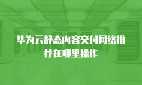 华为云静态内容交付网络推荐在哪里操作