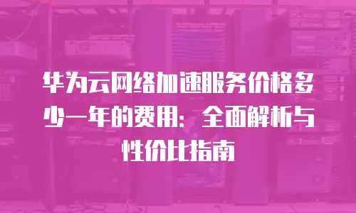 华为云网络加速服务价格多少一年的费用：全面解析与性价比指南