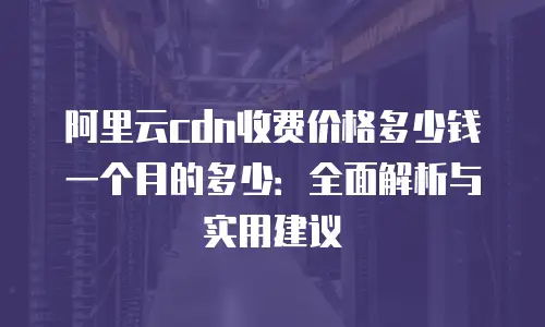 阿里云cdn收费价格多少钱一个月的多少：全面解析与实用建议