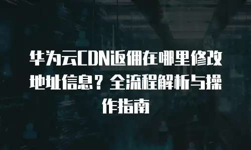 华为云CDN返佣在哪里修改地址信息？全流程解析与操作指南
