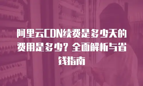 阿里云CDN续费是多少天的费用是多少？全面解析与省钱指南