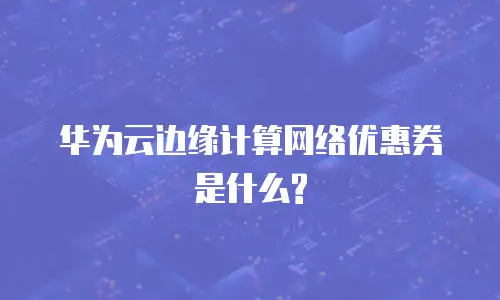 华为云边缘计算网络优惠券是什么?
