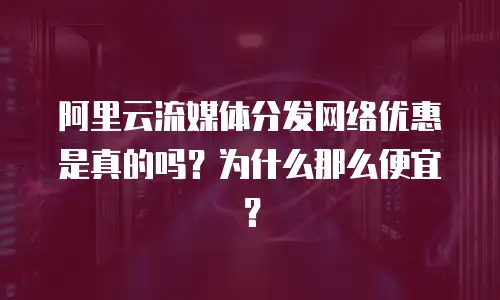 阿里云流媒体分发网络优惠是真的吗？为什么那么便宜？