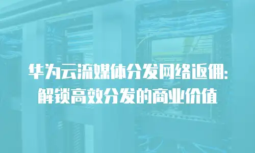 华为云流媒体分发网络返佣：解锁高效分发的商业价值