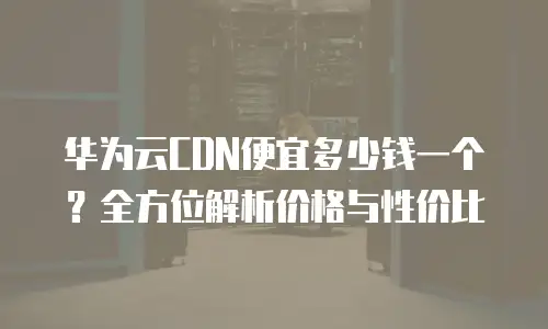 华为云CDN便宜多少钱一个？全方位解析价格与性价比