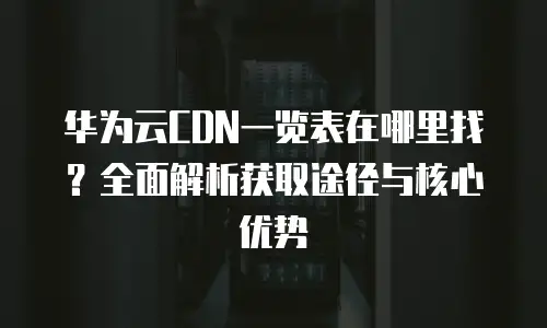 华为云CDN一览表在哪里找？全面解析获取途径与核心优势