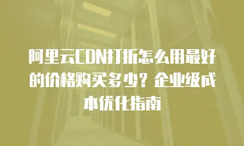 阿里云CDN打折怎么用最好的价格购买多少？企业级成本优化指南