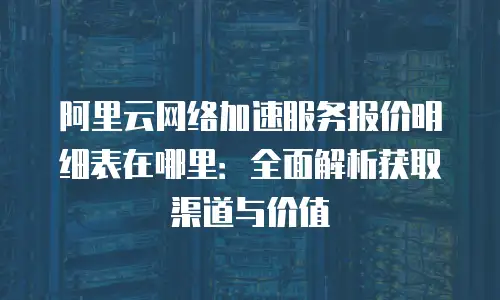 阿里云网络加速服务报价明细表在哪里：全面解析获取渠道与价值