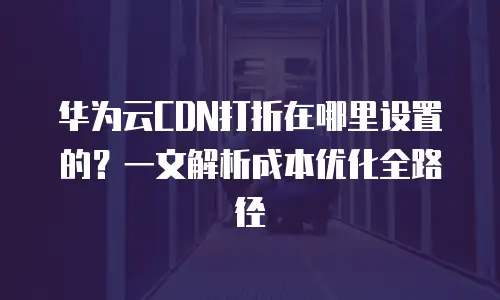 华为云CDN打折在哪里设置的？一文解析成本优化全路径