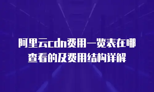 阿里云cdn费用一览表在哪查看的及费用结构详解