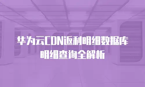 华为云CDN返利明细数据库明细查询全解析