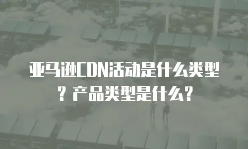 亚马逊CDN活动是什么类型？产品类型是什么？