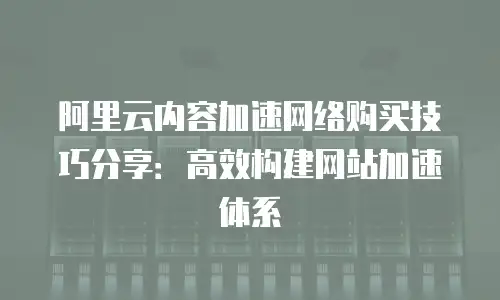 阿里云内容加速网络购买技巧分享：高效构建网站加速体系