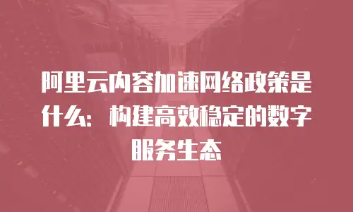 阿里云内容加速网络政策是什么：构建高效稳定的数字服务生态