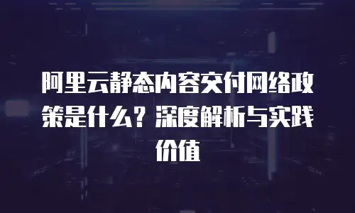 阿里云静态内容交付网络政策是什么？深度解析与实践价值