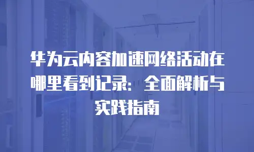 华为云内容加速网络活动在哪里看到记录：全面解析与实践指南