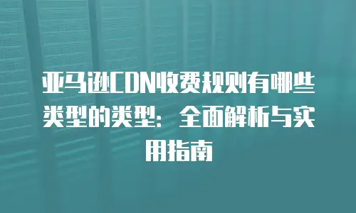 亚马逊CDN收费规则有哪些类型的类型：全面解析与实用指南