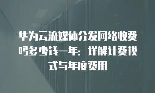 华为云流媒体分发网络收费吗多少钱一年：详解计费模式与年度费用