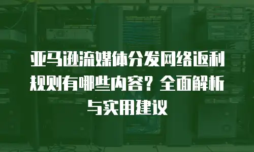 亚马逊流媒体分发网络返利规则有哪些内容？全面解析与实用建议