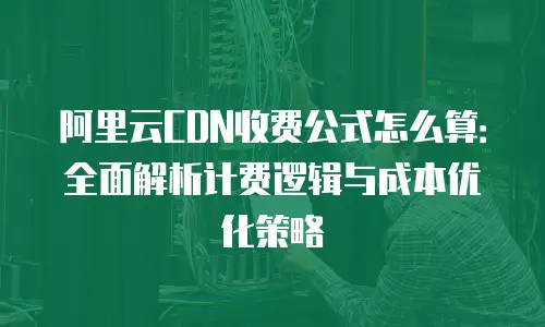 阿里云CDN收费公式怎么算：全面解析计费逻辑与成本优化策略