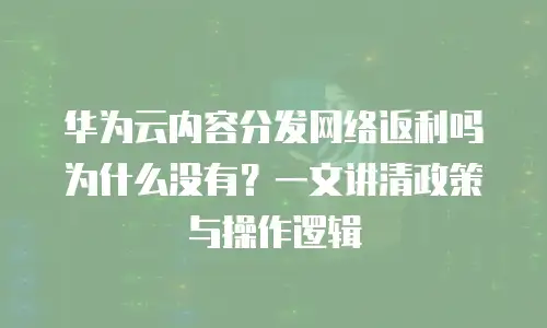 华为云内容分发网络返利吗为什么没有？一文讲清政策与操作逻辑