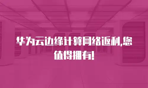 华为云边缘计算网络返利,您值得拥有!