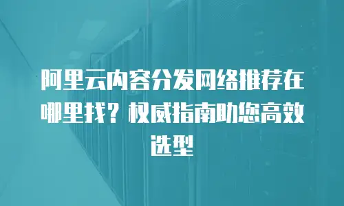 阿里云内容分发网络推荐在哪里找？权威指南助您高效选型