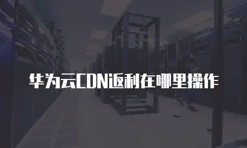华为云CDN返利在哪里操作