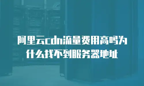 阿里云cdn流量费用高吗为什么找不到服务器地址