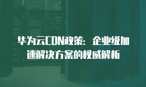 华为云CDN政策：企业级加速解决方案的权威解析