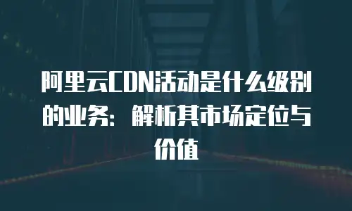 阿里云CDN活动是什么级别的业务：解析其市场定位与价值