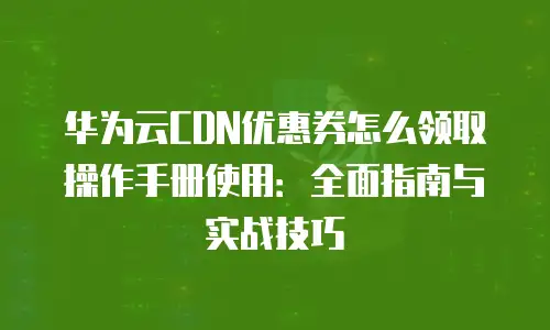 华为云CDN优惠券怎么领取操作手册使用：全面指南与实战技巧