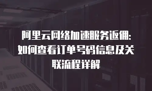 阿里云网络加速服务返佣：如何查看订单号码信息及关联流程详解