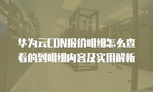 华为云CDN报价明细怎么查看的到明细内容及实用解析