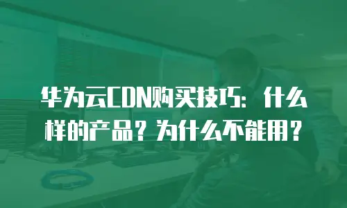 华为云CDN购买技巧：什么样的产品？为什么不能用？
