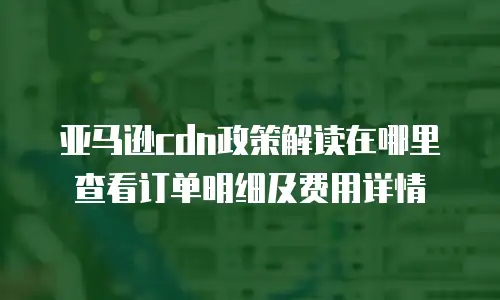 亚马逊cdn政策解读在哪里查看订单明细及费用详情