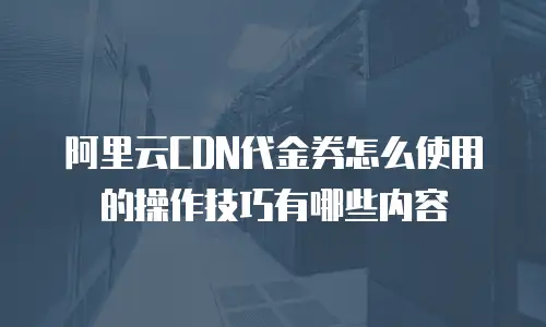 阿里云CDN代金券怎么使用的操作技巧有哪些内容