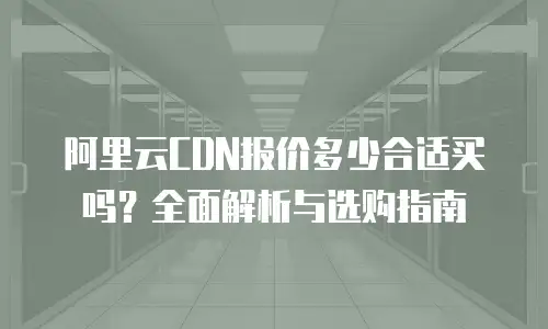 阿里云CDN报价多少合适买吗？全面解析与选购指南