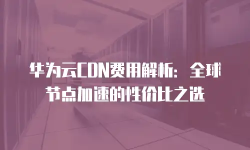 华为云CDN费用解析：全球节点加速的性价比之选