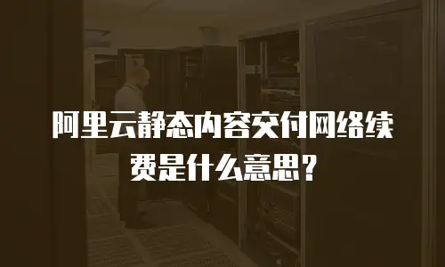 阿里云静态内容交付网络续费是什么意思？