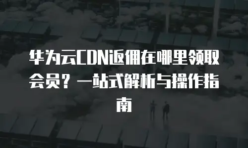华为云CDN返佣在哪里领取会员？一站式解析与操作指南