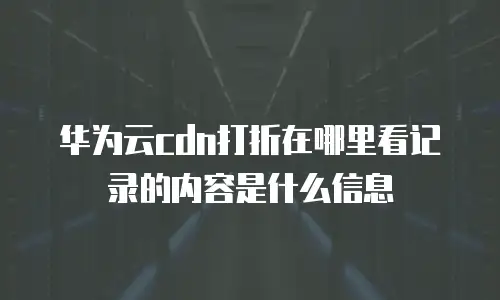 华为云cdn打折在哪里看记录的内容是什么信息