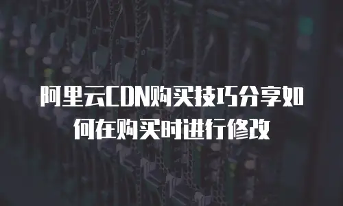 阿里云CDN购买技巧分享如何在购买时进行修改
