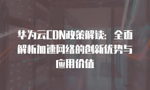 华为云CDN政策解读：全面解析加速网络的创新优势与应用价值