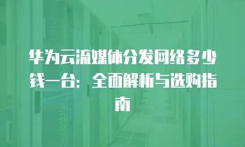 华为云流媒体分发网络多少钱一台：全面解析与选购指南