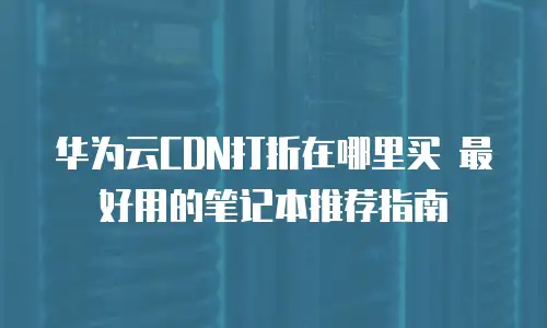 华为云CDN打折在哪里买 最好用的笔记本推荐指南