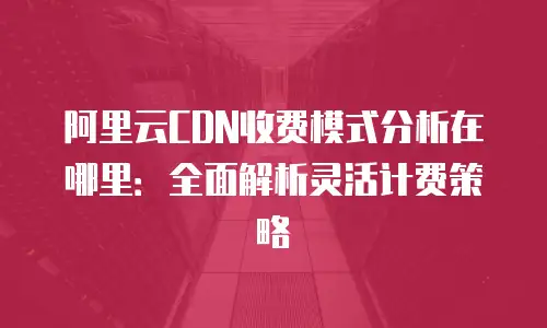 阿里云CDN收费模式分析在哪里：全面解析灵活计费策略