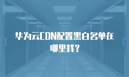 华为云CDN配置黑白名单在哪里找？