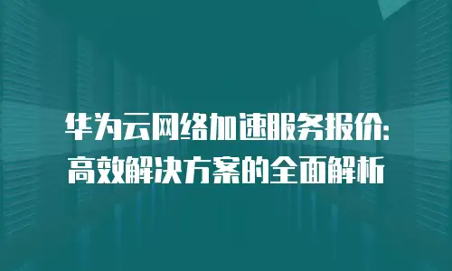 华为云网络加速服务报价：高效解决方案的全面解析