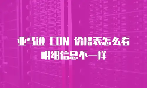 亚马逊 CDN 价格表怎么看明细信息不一样